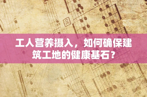 工人营养摄入，如何确保建筑工地的健康基石？