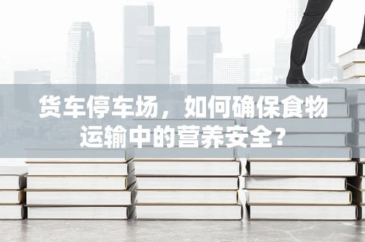 货车停车场，如何确保食物运输中的营养安全？
