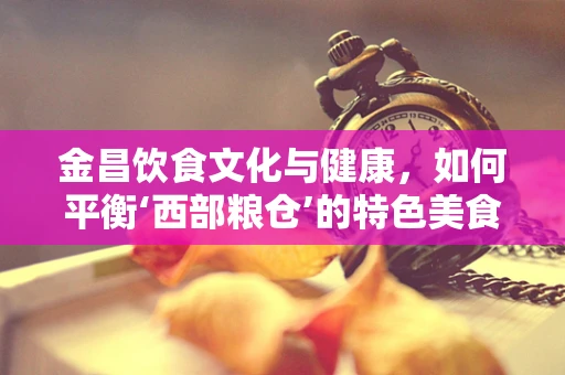 金昌饮食文化与健康，如何平衡‘西部粮仓’的特色美食？