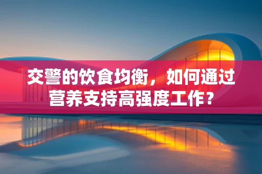 交警的饮食均衡，如何通过营养支持高强度工作？