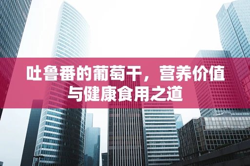 吐鲁番的葡萄干，营养价值与健康食用之道