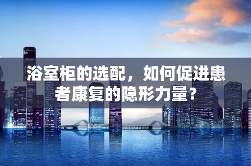 浴室柜的选配，如何促进患者康复的隐形力量？