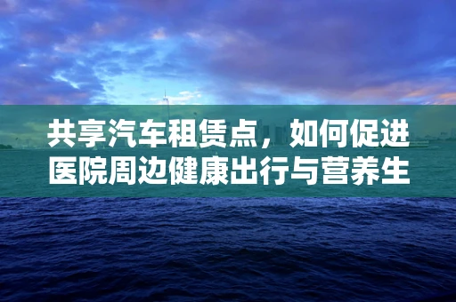 共享汽车租赁点，如何促进医院周边健康出行与营养生活融合？