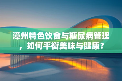 漳州特色饮食与糖尿病管理，如何平衡美味与健康？