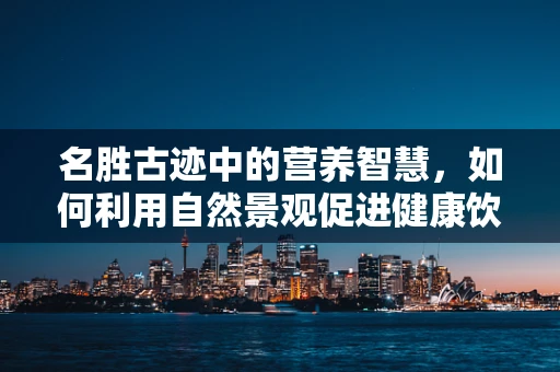 名胜古迹中的营养智慧，如何利用自然景观促进健康饮食？