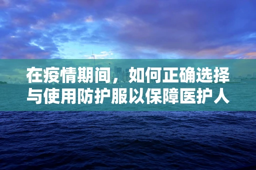 在疫情期间，如何正确选择与使用防护服以保障医护人员安全？