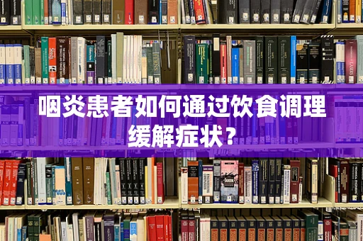 咽炎患者如何通过饮食调理缓解症状？