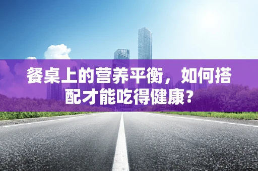 餐桌上的营养平衡，如何搭配才能吃得健康？