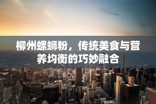 柳州螺蛳粉，传统美食与营养均衡的巧妙融合