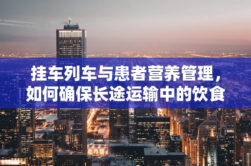 挂车列车与患者营养管理，如何确保长途运输中的饮食安全？