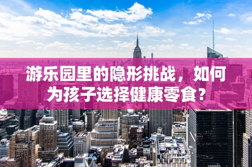 游乐园里的隐形挑战，如何为孩子选择健康零食？