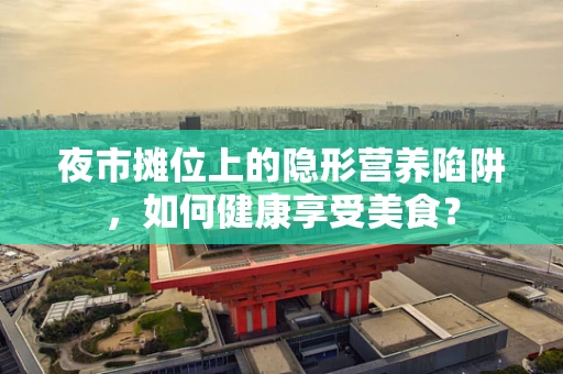 夜市摊位上的隐形营养陷阱，如何健康享受美食？