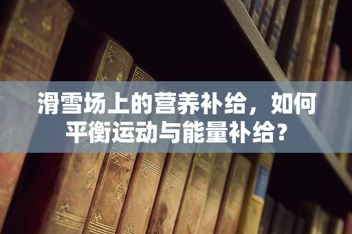 滑雪场上的营养补给，如何平衡运动与能量补给？