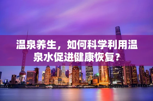 温泉养生，如何科学利用温泉水促进健康恢复？