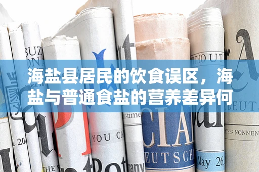 海盐县居民的饮食误区，海盐与普通食盐的营养差异何在？