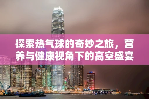探索热气球的奇妙之旅，营养与健康视角下的高空盛宴