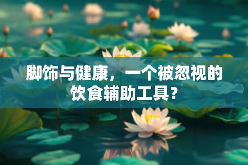 脚饰与健康，一个被忽视的饮食辅助工具？