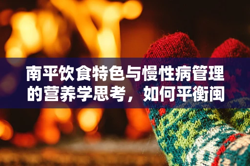 南平饮食特色与慢性病管理的营养学思考，如何平衡闽北风味与健康需求？