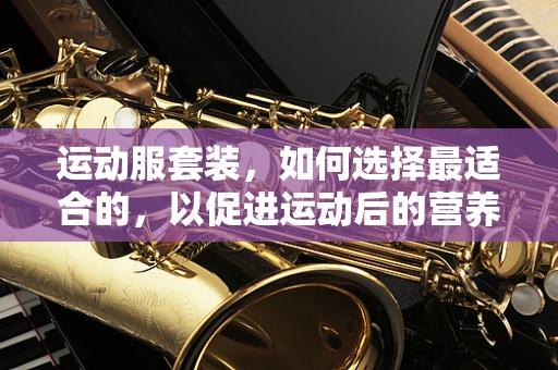 运动服套装，如何选择最适合的，以促进运动后的营养吸收？