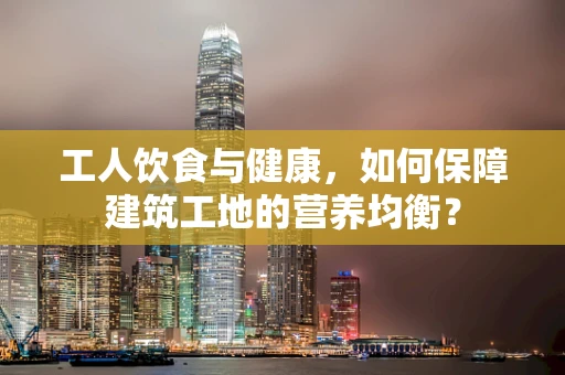 工人饮食与健康，如何保障建筑工地的营养均衡？