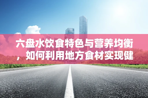 六盘水饮食特色与营养均衡，如何利用地方食材实现健康饮食？