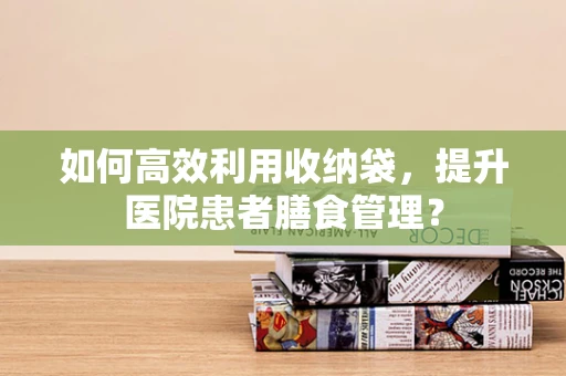 如何高效利用收纳袋，提升医院患者膳食管理？