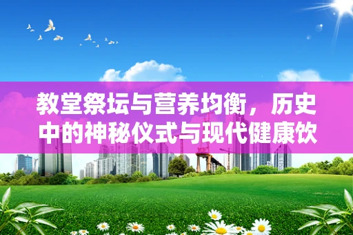 教堂祭坛与营养均衡，历史中的神秘仪式与现代健康饮食的关联