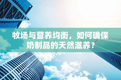 牧场与营养均衡，如何确保奶制品的天然滋养？