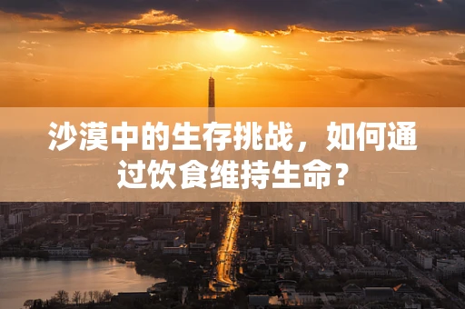 沙漠中的生存挑战，如何通过饮食维持生命？