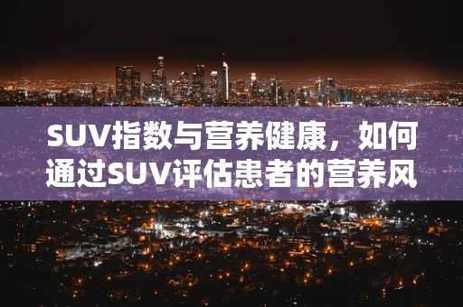 SUV指数与营养健康，如何通过SUV评估患者的营养风险？