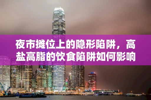 夜市摊位上的隐形陷阱，高盐高脂的饮食陷阱如何影响健康？