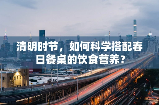 清明时节，如何科学搭配春日餐桌的饮食营养？