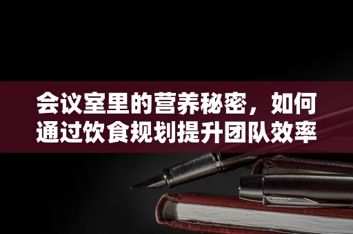 会议室里的营养秘密，如何通过饮食规划提升团队效率？