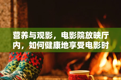 营养与观影，电影院放映厅内，如何健康地享受电影时光？
