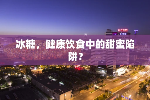 冰糖，健康饮食中的甜蜜陷阱？