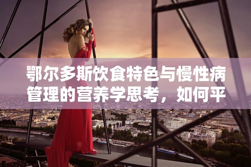 鄂尔多斯饮食特色与慢性病管理的营养学思考，如何平衡羊背上的美食与健康？