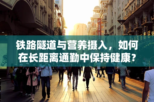 铁路隧道与营养摄入，如何在长距离通勤中保持健康？