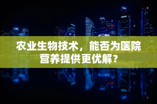 农业生物技术，能否为医院营养提供更优解？