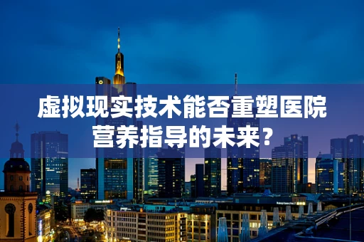 虚拟现实技术能否重塑医院营养指导的未来？