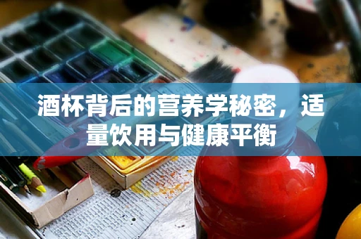 酒杯背后的营养学秘密，适量饮用与健康平衡