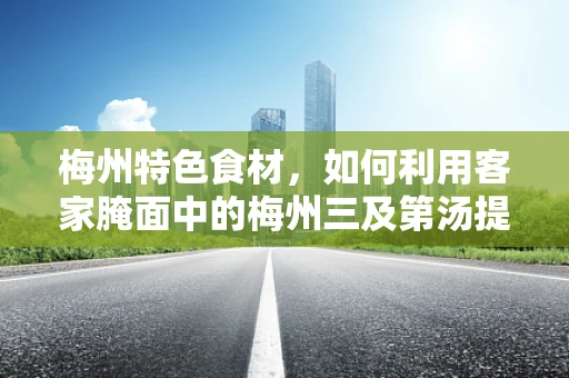 梅州特色食材，如何利用客家腌面中的梅州三及第汤提升患者营养摄入？