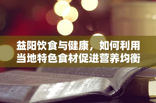 益阳饮食与健康，如何利用当地特色食材促进营养均衡？
