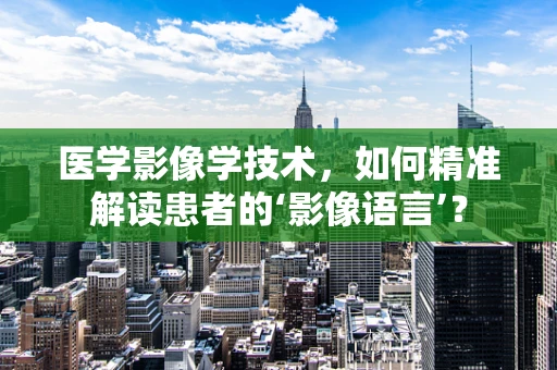 医学影像学技术，如何精准解读患者的‘影像语言’？