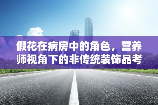 假花在病房中的角色，营养师视角下的非传统装饰品考量