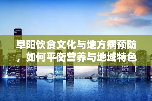 阜阳饮食文化与地方病预防，如何平衡营养与地域特色？