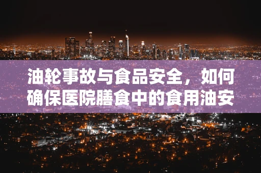 油轮事故与食品安全，如何确保医院膳食中的食用油安全？