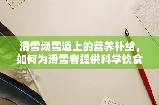 滑雪场雪道上的营养补给，如何为滑雪者提供科学饮食建议？
