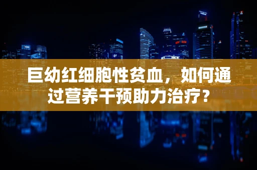 巨幼红细胞性贫血，如何通过营养干预助力治疗？