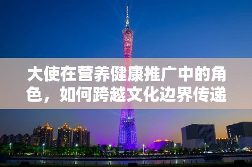 大使在营养健康推广中的角色，如何跨越文化边界传递健康信息？