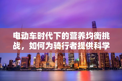 电动车时代下的营养均衡挑战，如何为骑行者提供科学饮食建议？